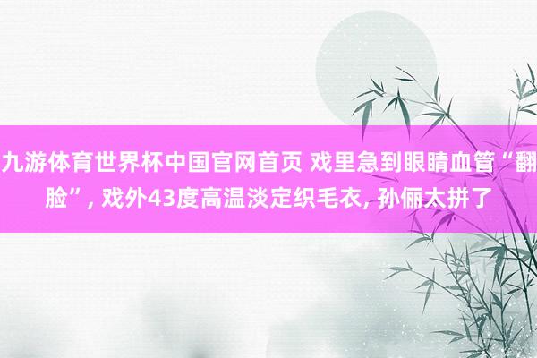 九游体育世界杯中国官网首页 戏里急到眼睛血管“翻脸”, 戏外43度高温淡定织毛衣, 孙俪太拼了