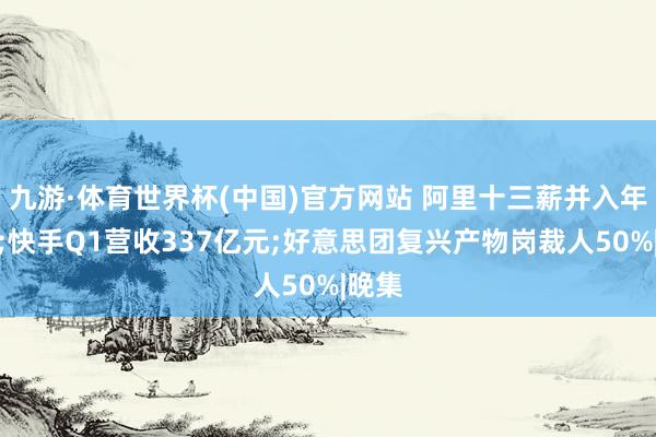 九游·体育世界杯(中国)官方网站 阿里十三薪并入年终奖;快手Q1营收337亿元;好意思团复兴产物岗裁人50%|晚集