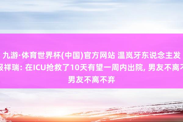 九游·体育世界杯(中国)官方网站 温岚牙东说念主发文报祥瑞: 在ICU抢救了10天有望一周内出院, 男友不离不弃