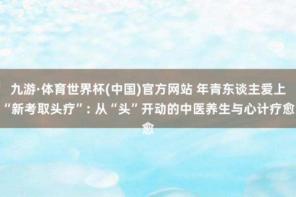 九游·体育世界杯(中国)官方网站 年青东谈主爱上“新考取头疗”: 从“头”开动的中医养生与心计疗愈