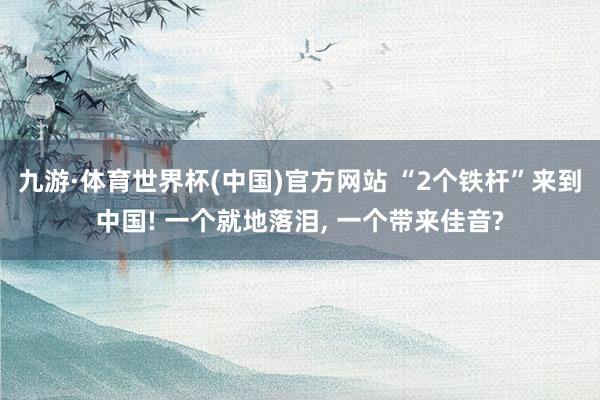 九游·体育世界杯(中国)官方网站 “2个铁杆”来到中国! 一个就地落泪， 一个带来佳音?