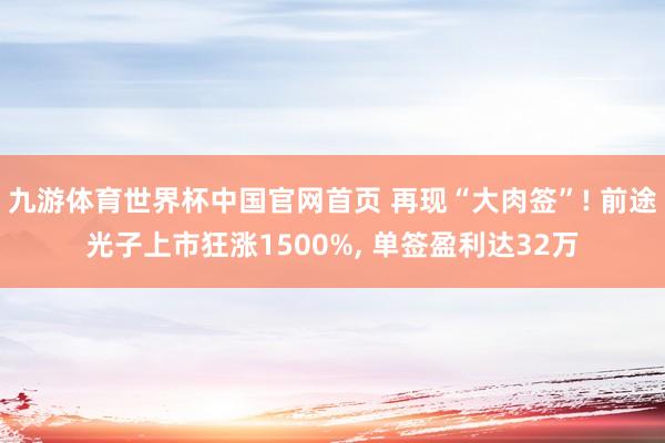 九游体育世界杯中国官网首页 再现“大肉签”! 前途光子上市狂涨1500%, 单签盈利达32万
