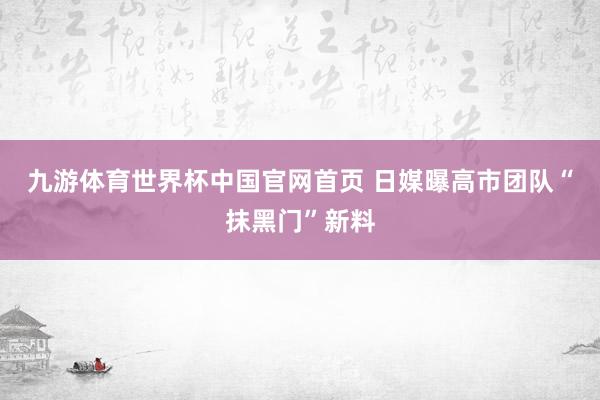 九游体育世界杯中国官网首页 日媒曝高市团队“抹黑门”新料