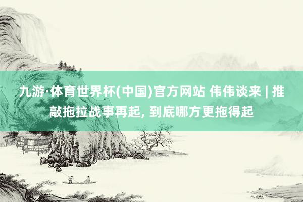 九游·体育世界杯(中国)官方网站 伟伟谈来 | 推敲拖拉战事再起, 到底哪方更拖得起