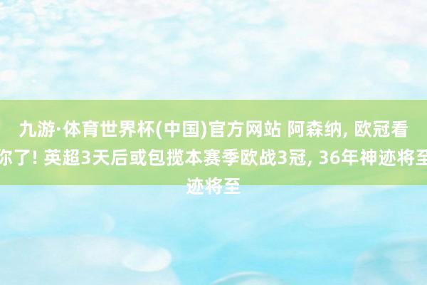 九游·体育世界杯(中国)官方网站 阿森纳, 欧冠看你了! 英超3天后或包揽本赛季欧战3冠, 36年神迹将至