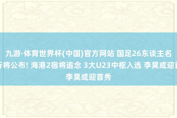 九游·体育世界杯(中国)官方网站 国足26东谈主名单行将公布! 海港2宿将追念 3大U23中枢入选 李昊或迎首秀