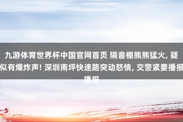 九游体育世界杯中国官网首页 隔音棚熊熊猛火, 疑似有爆炸声! 深圳南坪快速路突动怒情, 交警紧要播报