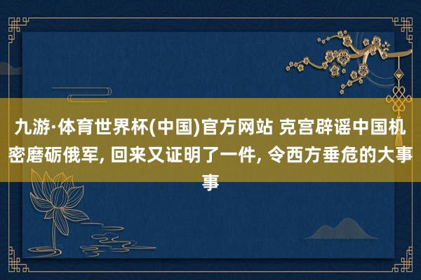 九游·体育世界杯(中国)官方网站 克宫辟谣中国机密磨砺俄军, 回来又证明了一件, 令西方垂危的大事