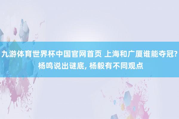 九游体育世界杯中国官网首页 上海和广厦谁能夺冠? 杨鸣说出谜底, 杨毅有不同观点