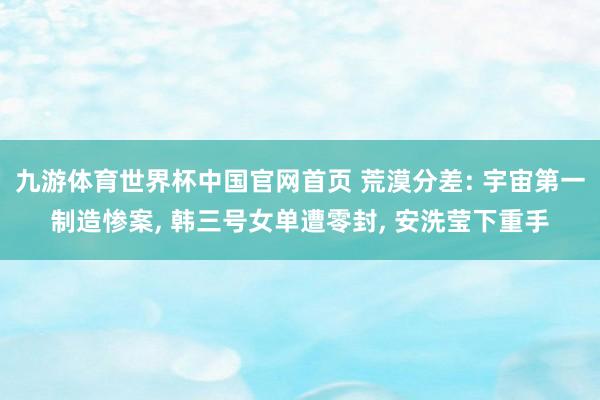 九游体育世界杯中国官网首页 荒漠分差: 宇宙第一制造惨案， 韩三号女单遭零封， 安洗莹下重手