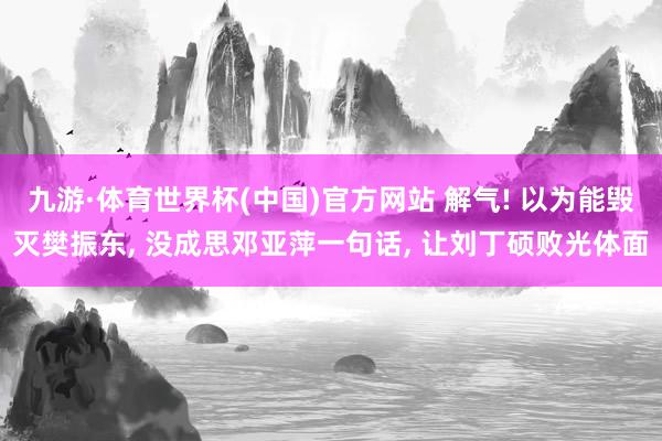 九游·体育世界杯(中国)官方网站 解气! 以为能毁灭樊振东, 没成思邓亚萍一句话, 让刘丁硕败光体面
