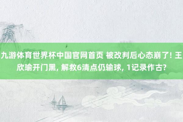 九游体育世界杯中国官网首页 被改判后心态崩了! 王欣瑜开门黑, 解救6清点仍输球, 1记录作古?
