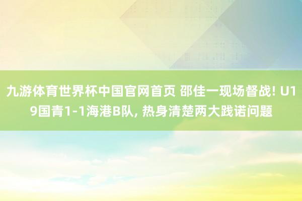 九游体育世界杯中国官网首页 邵佳一现场督战! U19国青1-1海港B队, 热身清楚两大践诺问题