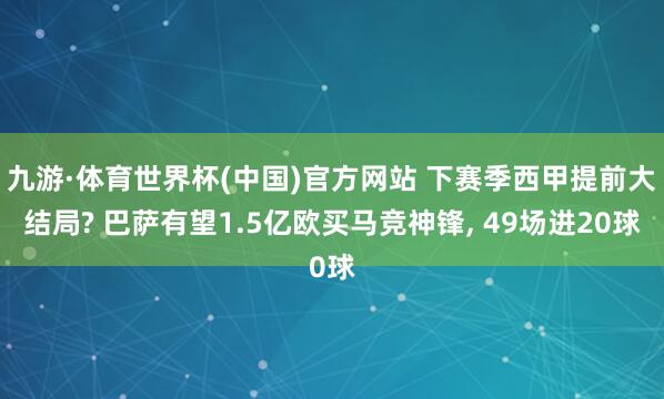 九游·体育世界杯(中国)官方网站 下赛季西甲提前大结局? 巴萨有望1.5亿欧买马竞神锋, 49场进20球