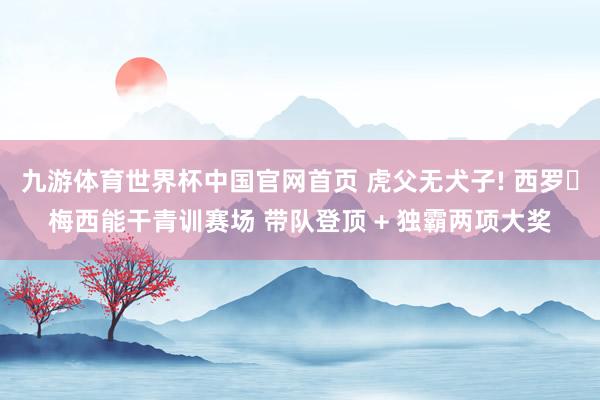 九游体育世界杯中国官网首页 虎父无犬子! 西罗・梅西能干青训赛场 带队登顶 + 独霸两项大奖