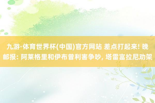 九游·体育世界杯(中国)官方网站 差点打起来! 晚邮报: 阿莱格里和伊布曾利害争吵, 塔雷富拉尼劝架