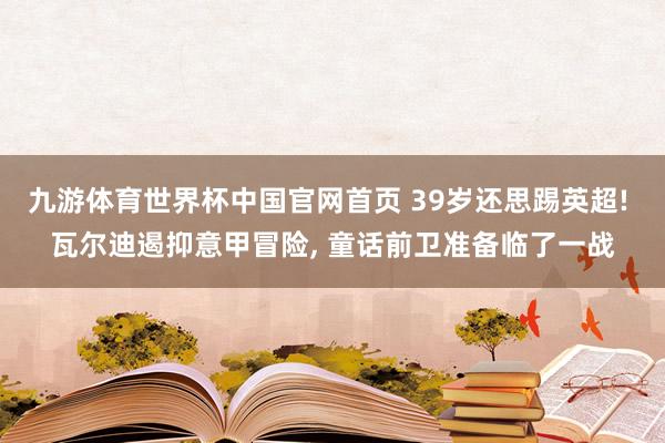 九游体育世界杯中国官网首页 39岁还思踢英超! 瓦尔迪遏抑意甲冒险, 童话前卫准备临了一战