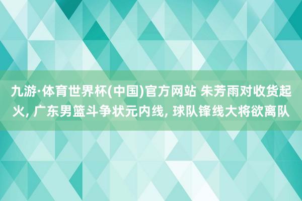 九游·体育世界杯(中国)官方网站 朱芳雨对收货起火, 广东男篮斗争状元内线, 球队锋线大将欲离队