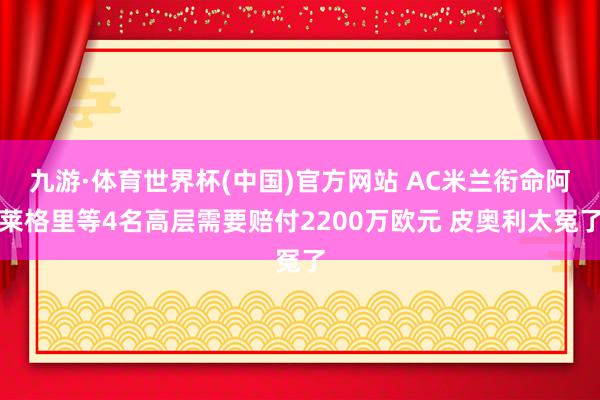九游·体育世界杯(中国)官方网站 AC米兰衔命阿莱格里等4名高层需要赔付2200万欧元 皮奥利太冤了