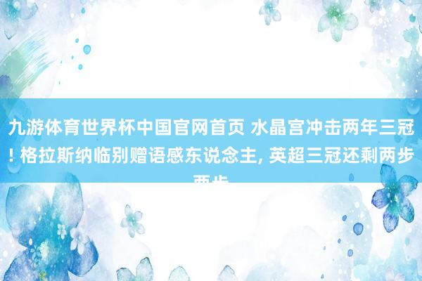 九游体育世界杯中国官网首页 水晶宫冲击两年三冠! 格拉斯纳临别赠语感东说念主, 英超三冠还剩两步