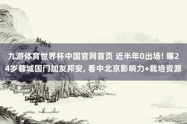 九游体育世界杯中国官网首页 近半年0出场! 曝24岁蓉城国门加友邦安, 看中北京影响力+栽培资源