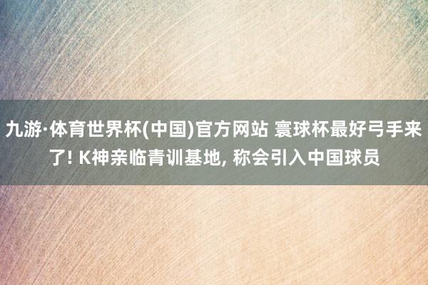 九游·体育世界杯(中国)官方网站 寰球杯最好弓手来了! K神亲临青训基地, 称会引入中国球员