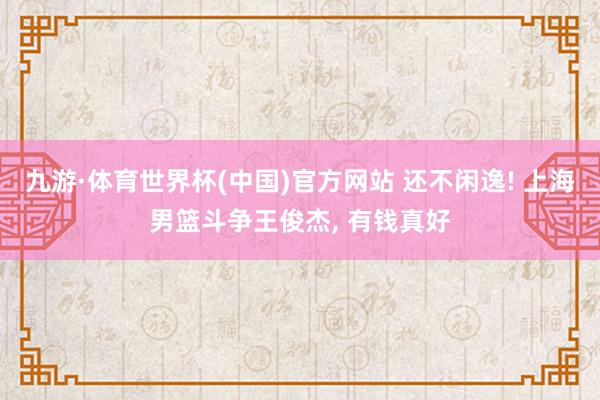 九游·体育世界杯(中国)官方网站 还不闲逸! 上海男篮斗争王俊杰, 有钱真好