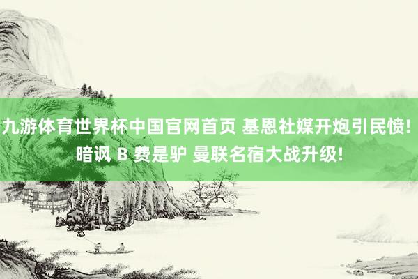 九游体育世界杯中国官网首页 基恩社媒开炮引民愤! 暗讽 B 费是驴 曼联名宿大战升级!