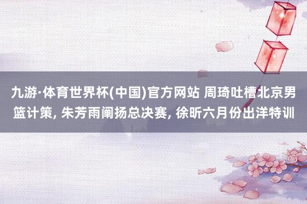 九游·体育世界杯(中国)官方网站 周琦吐槽北京男篮计策, 朱芳雨阐扬总决赛, 徐昕六月份出洋特训