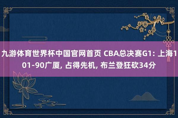 九游体育世界杯中国官网首页 CBA总决赛G1: 上海101-90广厦， 占得先机， 布兰登狂砍34分