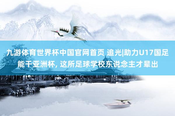 九游体育世界杯中国官网首页 追光|助力U17国足能干亚洲杯, 这所足球学校东说念主才辈出