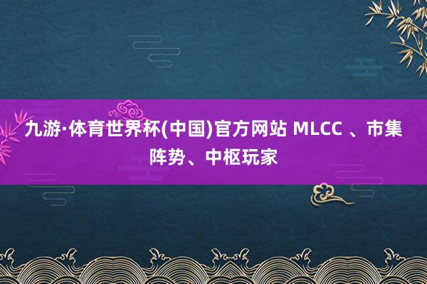 九游·体育世界杯(中国)官方网站 MLCC 、市集阵势、中枢玩家