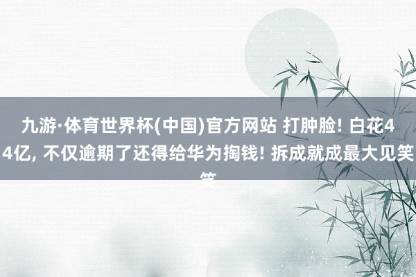 九游·体育世界杯(中国)官方网站 打肿脸! 白花44亿， 不仅逾期了还得给华为掏钱! 拆成就成最大见笑