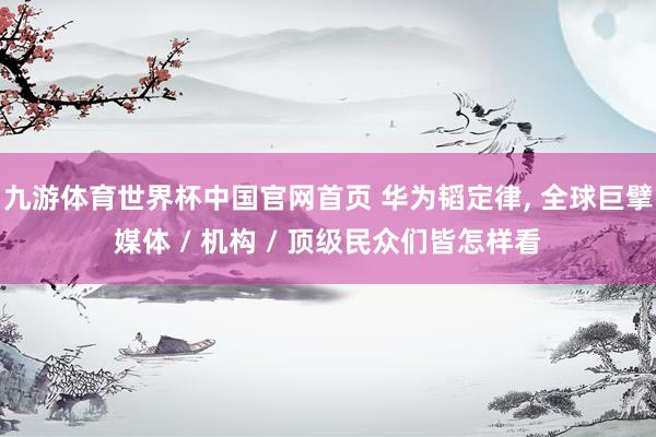 九游体育世界杯中国官网首页 华为韬定律， 全球巨擘媒体 / 机构 / 顶级民众们皆怎样看