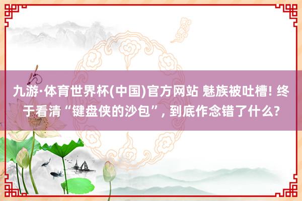 九游·体育世界杯(中国)官方网站 魅族被吐槽! 终于看清“键盘侠的沙包”， 到底作念错了什么?