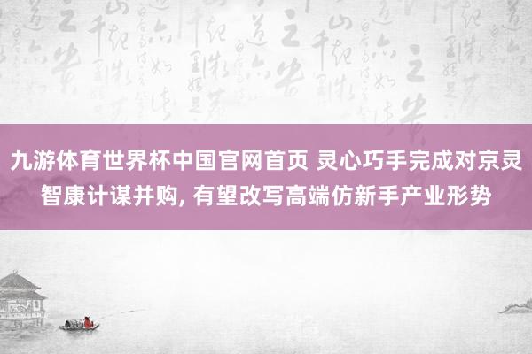 九游体育世界杯中国官网首页 灵心巧手完成对京灵智康计谋并购, 有望改写高端仿新手产业形势
