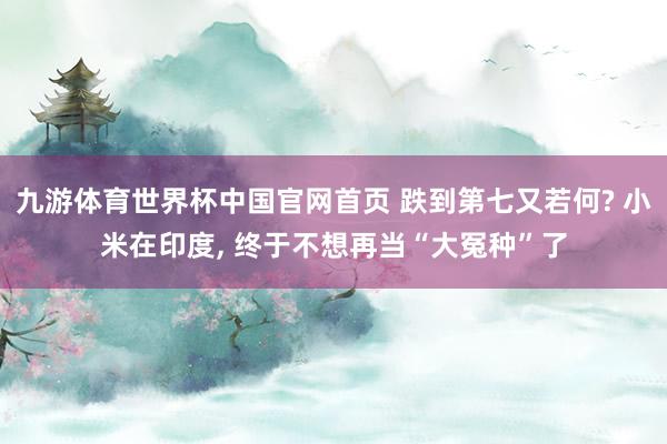九游体育世界杯中国官网首页 跌到第七又若何? 小米在印度， 终于不想再当“大冤种”了