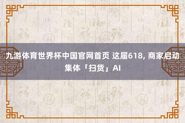九游体育世界杯中国官网首页 这届618, 商家启动集体「扫货」AI