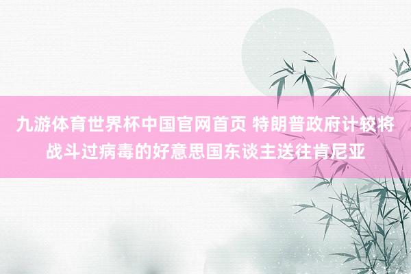 九游体育世界杯中国官网首页 特朗普政府计较将战斗过病毒的好意思国东谈主送往肯尼亚