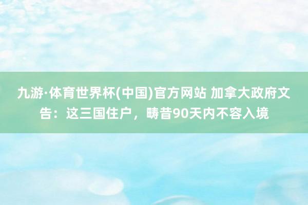 九游·体育世界杯(中国)官方网站 加拿大政府文告:这三国住户,畴昔90天内不容入境