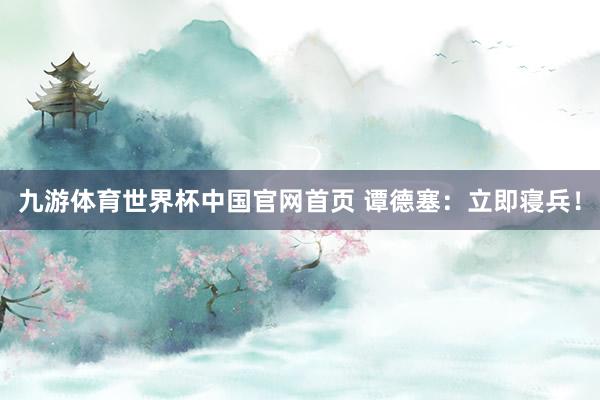 九游体育世界杯中国官网首页 谭德塞:立即寝兵!
