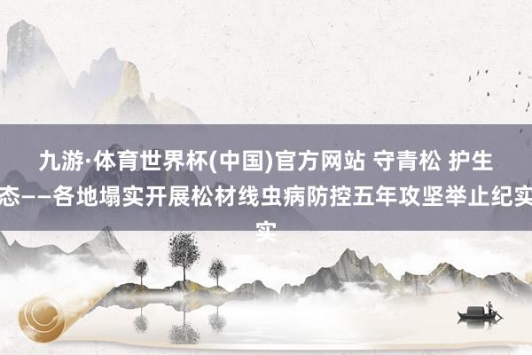 九游·体育世界杯(中国)官方网站 守青松 护生态——各地塌实开展松材线虫病防控五年攻坚举止纪实