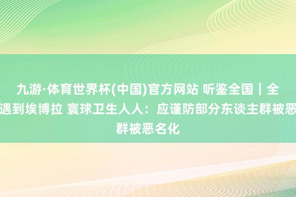 九游·体育世界杯(中国)官方网站 听鉴全国|全国杯遇到埃博拉 寰球卫生人人:应谨防部分东谈主群被恶名化