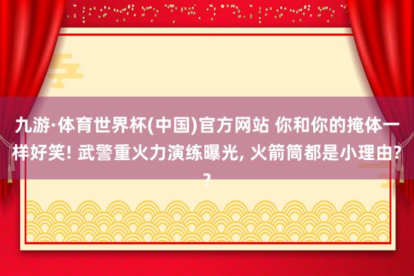 九游·体育世界杯(中国)官方网站 你和你的掩体一样好笑! 武警重火力演练曝光, 火箭筒都是小理由?