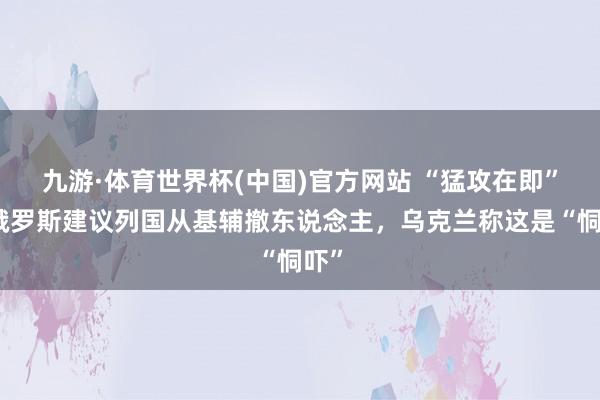 九游·体育世界杯(中国)官方网站 “猛攻在即”!俄罗斯建议列国从基辅撤东说念主,乌克兰称这是“恫吓”
