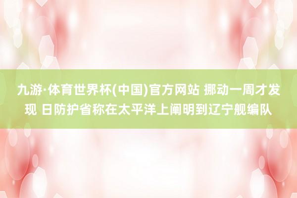 九游·体育世界杯(中国)官方网站 挪动一周才发现 日防护省称在太平洋上阐明到辽宁舰编队