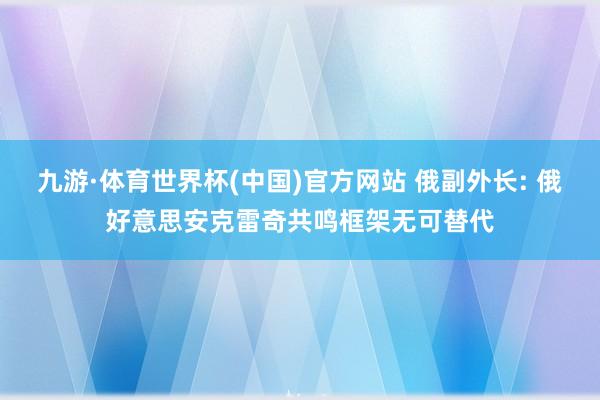 九游·体育世界杯(中国)官方网站 俄副外长: 俄好意思安克雷奇共鸣框架无可替代