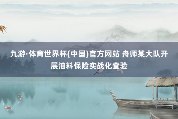 九游·体育世界杯(中国)官方网站 舟师某大队开展油料保险实战化查验