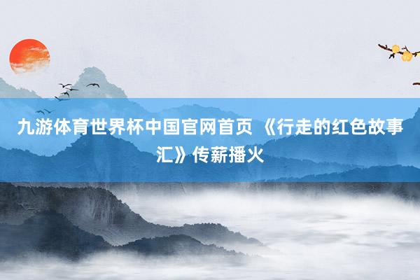 九游体育世界杯中国官网首页 《行走的红色故事汇》传薪播火