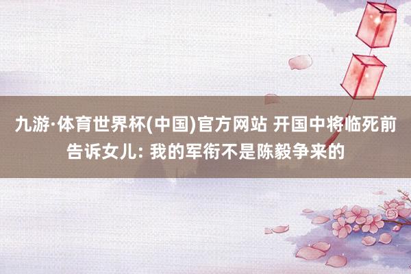 九游·体育世界杯(中国)官方网站 开国中将临死前告诉女儿: 我的军衔不是陈毅争来的